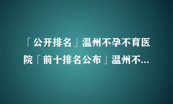 「公开排名」温州不孕不育医院「前十排名公布」温州不孕不育医院哪家好呢