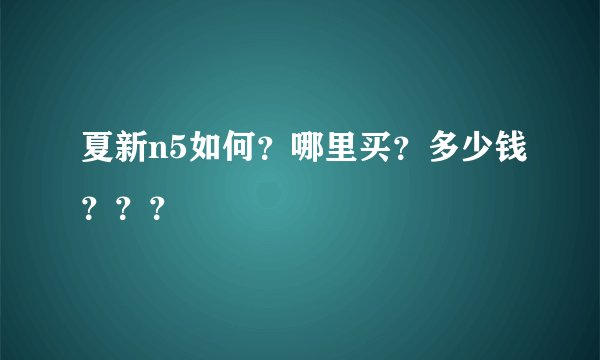 夏新n5如何？哪里买？多少钱？？？