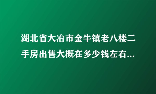 湖北省大冶市金牛镇老八楼二手房出售大概在多少钱左右？？？？