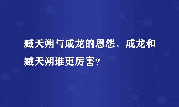 臧天朔与成龙的恩怨，成龙和臧天朔谁更厉害？