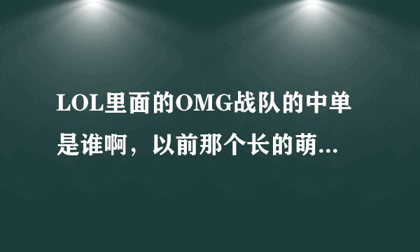 LOL里面的OMG战队的中单是谁啊，以前那个长的萌萌的呢，