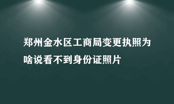 郑州金水区工商局变更执照为啥说看不到身份证照片