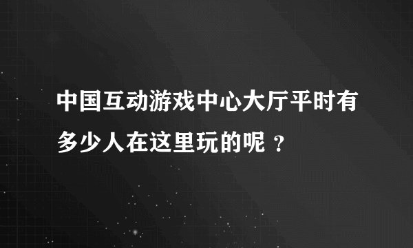 中国互动游戏中心大厅平时有多少人在这里玩的呢 ？