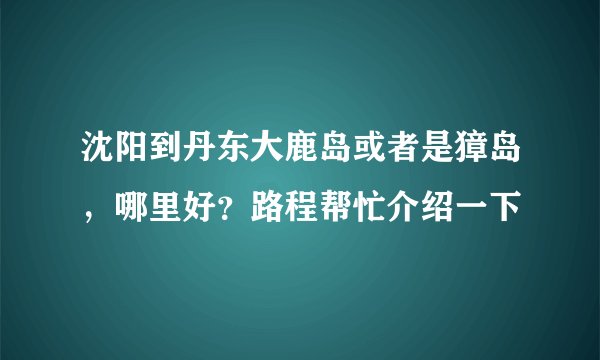 沈阳到丹东大鹿岛或者是獐岛，哪里好？路程帮忙介绍一下