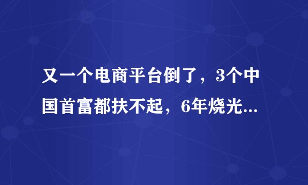 又一个电商平台倒了，3个中国首富都扶不起，6年烧光老板50亿