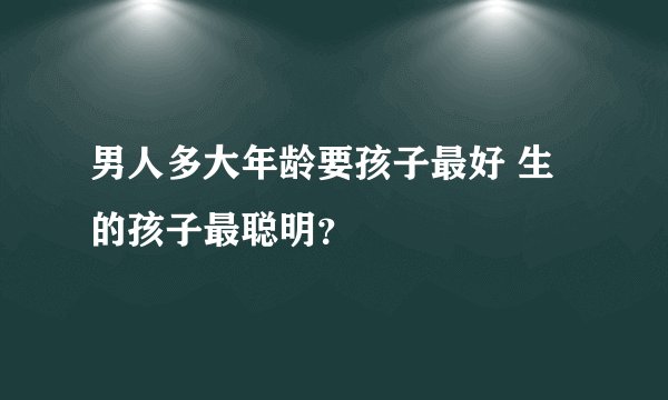 男人多大年龄要孩子最好 生的孩子最聪明？