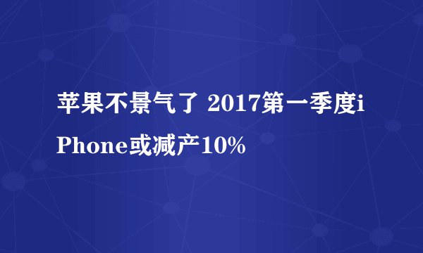 苹果不景气了 2017第一季度iPhone或减产10%