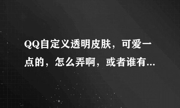 QQ自定义透明皮肤，可爱一点的，怎么弄啊，或者谁有啊，发给我吧，谢谢了