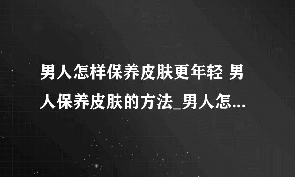 男人怎样保养皮肤更年轻 男人保养皮肤的方法_男人怎样保养皮肤才能保持年轻