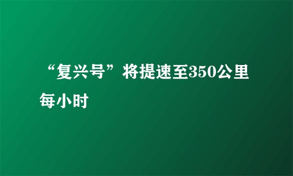 “复兴号”将提速至350公里每小时