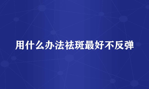 用什么办法祛斑最好不反弹