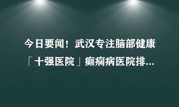 今日要闻！武汉专注脑部健康「十强医院」癫痫病医院排名公开！