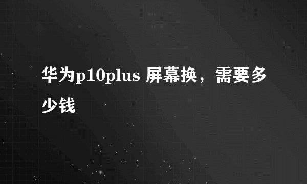 华为p10plus 屏幕换，需要多少钱