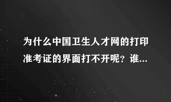 为什么中国卫生人才网的打印准考证的界面打不开呢？谁可以快点告诉我，我真的很急..........