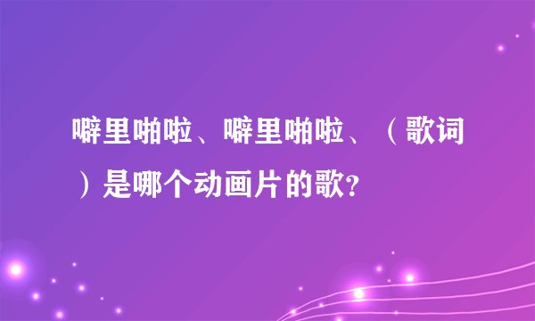 噼里啪啦、噼里啪啦、（歌词）是哪个动画片的歌？
