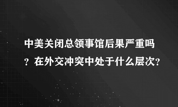 中美关闭总领事馆后果严重吗？在外交冲突中处于什么层次？