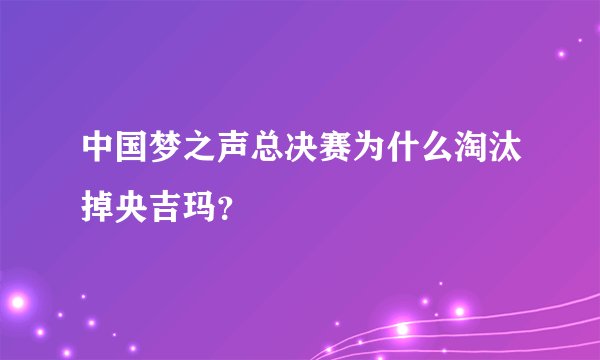 中国梦之声总决赛为什么淘汰掉央吉玛？