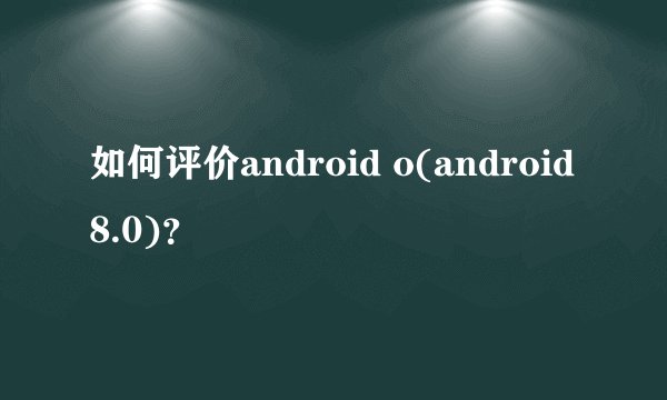 如何评价android o(android 8.0)？