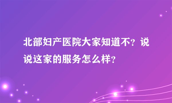 北部妇产医院大家知道不？说说这家的服务怎么样？