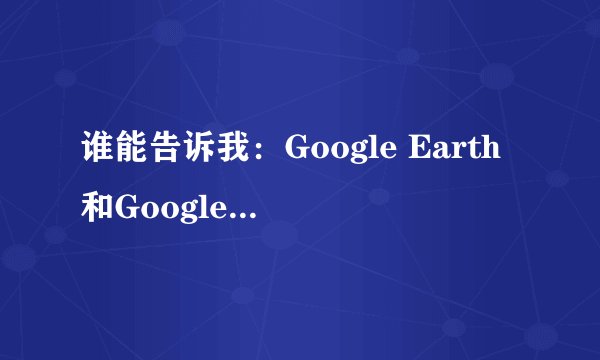 谁能告诉我：Google Earth和Google Map有什么区别啊？