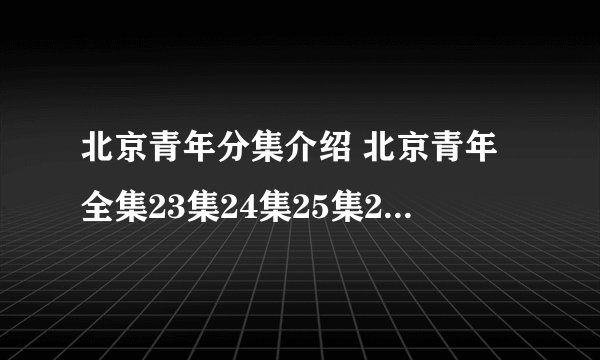北京青年分集介绍 北京青年全集23集24集25集26集27集28集29集30集31集32集33集土豆网优酷网更新