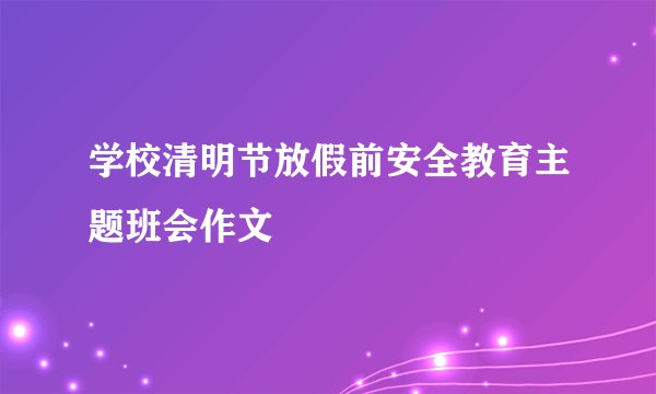 学校清明节放假前安全教育主题班会作文