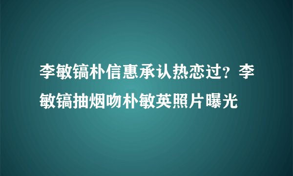 李敏镐朴信惠承认热恋过？李敏镐抽烟吻朴敏英照片曝光