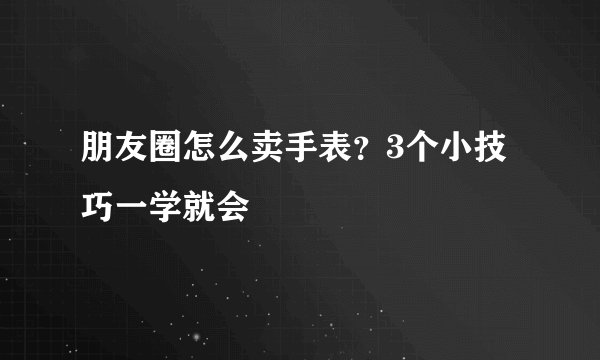 朋友圈怎么卖手表？3个小技巧一学就会