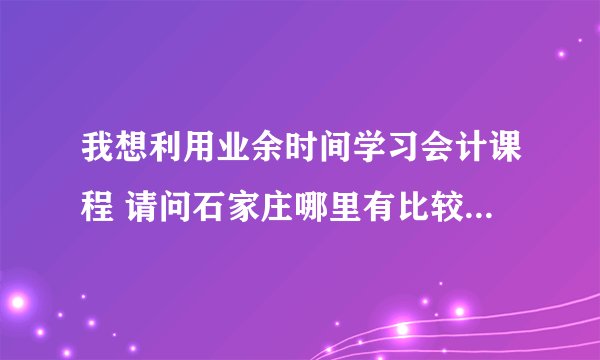 我想利用业余时间学习会计课程 请问石家庄哪里有比较好的培训学校