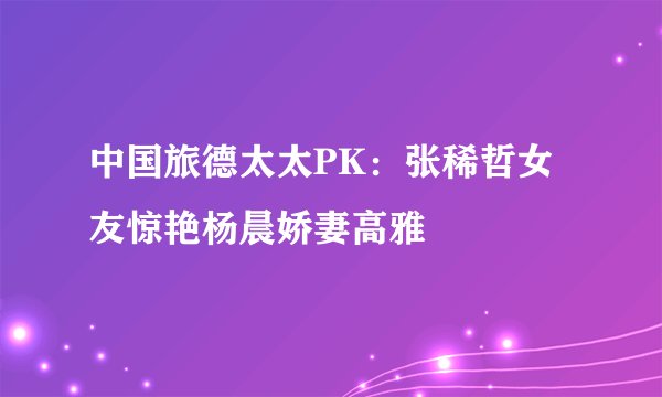 中国旅德太太PK：张稀哲女友惊艳杨晨娇妻高雅