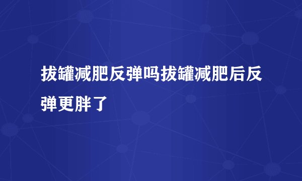 拔罐减肥反弹吗拔罐减肥后反弹更胖了