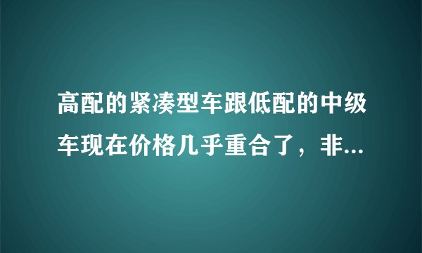 高配的紧凑型车跟低配的中级车现在价格几乎重合了，非常纠结，不知道该做出什么样的选择。