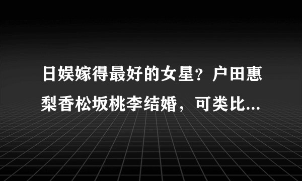 日娱嫁得最好的女星？户田惠梨香松坂桃李结婚，可类比刘诗诗王凯