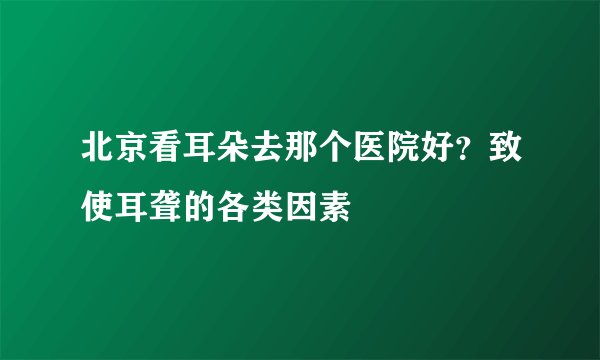 北京看耳朵去那个医院好？致使耳聋的各类因素