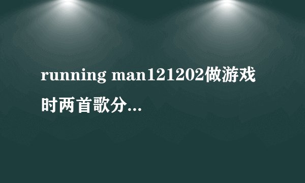 running man121202做游戏时两首歌分别是什？
