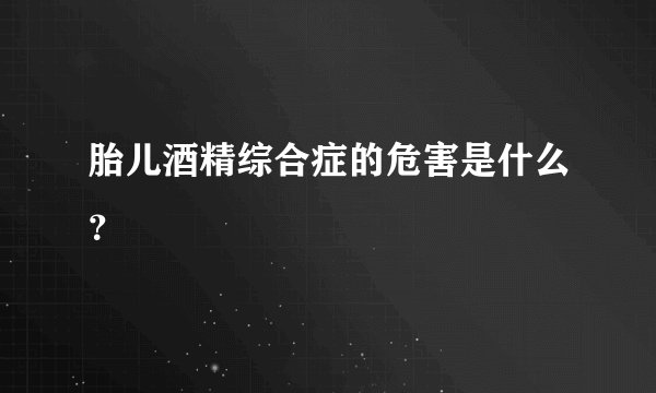 胎儿酒精综合症的危害是什么？