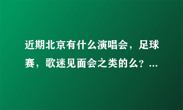 近期北京有什么演唱会，足球赛，歌迷见面会之类的么？比如鸟巢水立方有什么表演？