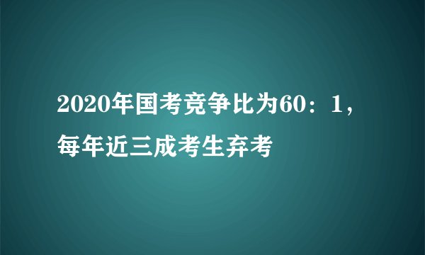 2020年国考竞争比为60：1，每年近三成考生弃考
