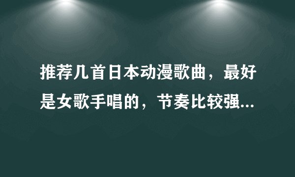 推荐几首日本动漫歌曲，最好是女歌手唱的，节奏比较强烈那种发歌名哦。