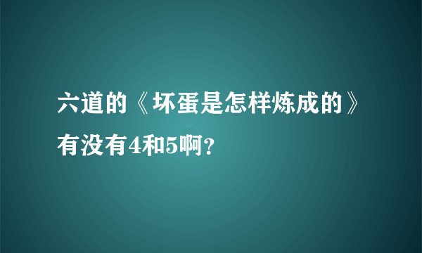六道的《坏蛋是怎样炼成的》有没有4和5啊？
