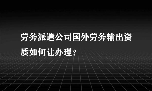 劳务派遣公司国外劳务输出资质如何让办理?