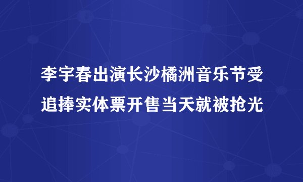 李宇春出演长沙橘洲音乐节受追捧实体票开售当天就被抢光