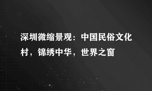 深圳微缩景观：中国民俗文化村，锦绣中华，世界之窗