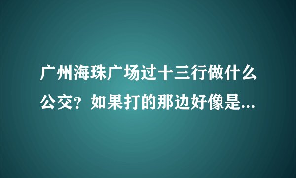 广州海珠广场过十三行做什么公交？如果打的那边好像是单行，应该在哪里打的不会绕得太远呢？