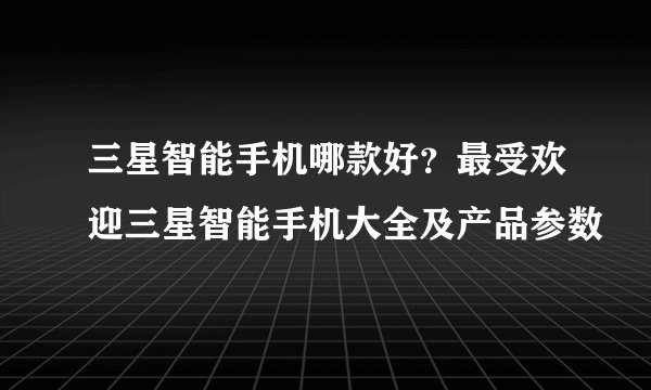 三星智能手机哪款好？最受欢迎三星智能手机大全及产品参数