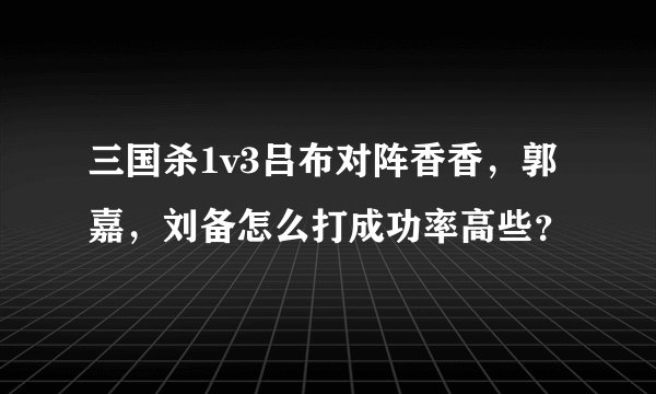 三国杀1v3吕布对阵香香，郭嘉，刘备怎么打成功率高些？
