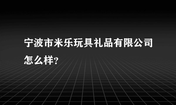 宁波市米乐玩具礼品有限公司怎么样？