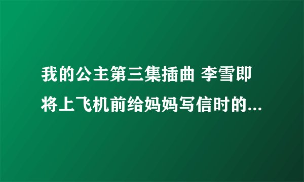 我的公主第三集插曲 李雪即将上飞机前给妈妈写信时的背景音乐，谁知道告诉我啊，谢谢了！