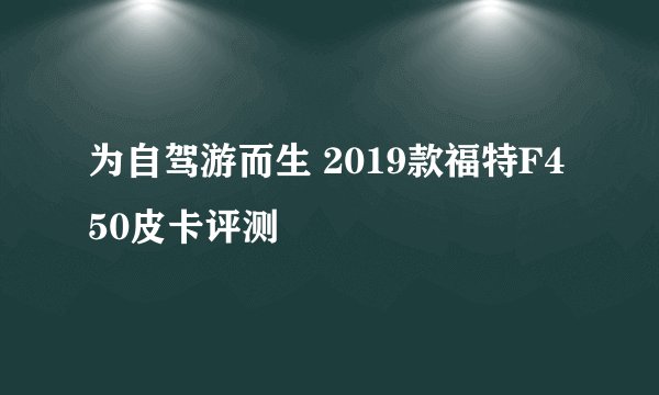 为自驾游而生 2019款福特F450皮卡评测