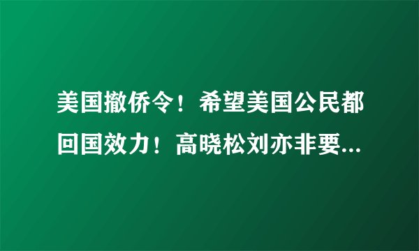 美国撤侨令！希望美国公民都回国效力！高晓松刘亦非要回去吗？